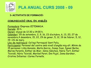 PLA ANUAL CURS 2008 - 09 3- ACTIVITATS DE FORMACIÓ : COMUNICACIÓ ORAL EN ANGLÈS Formadors : Empresa CETEMMSA. Durada : 30 h. Horari : dijous de 12:30 a 14:00 h. Calendari : 25 de setembre, 2, 9, 16, 23 d’octubre, 6, 13, 20, 27 de novembre,4 desembre, 15, 22, 29 de gener, 5, 12, 19 de febrer, 5, 12, 19 i 26 de març. Lloc de realització : Col·legi Parroquial Sant Feliu. Participants : Personal del centre amb nivell d’anglès mig-alt. Mínim de 15 persones:  Lídia Gonzalo, Maite Garcia, Josep Joan, Ignasi Barba, Marisa Parente, Esther de Mier, Sònia Sànchez, Núria Tort, Esther Teixidó, Núria Teixidó, Maribel Paret, Emi Pujol, Jema Gardner, Cristina Infantes i Carme Fornells. 