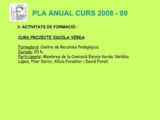 PLA ANUAL CURS 2008 - 09 3- ACTIVITATS DE FORMACIÓ : CURS PROJECTE ESCOLA VERDA Formadors : Centre de Recursos Pedagògics. Durada:  20 h. Participants : Membres de la Comissió Escola Verda:  Natàlia López, Pilar Serra, Alícia Foraster i David Farell. 