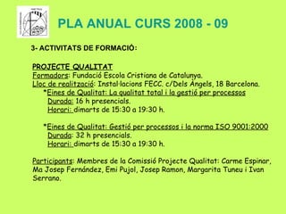 PLA ANUAL CURS 2008 - 09 3- ACTIVITATS DE FORMACIÓ : PROJECTE QUALITAT Formadors : Fundació Escola Cristiana de Catalunya. Lloc de realització : Instal·lacions FECC. c/Dels Àngels, 18 Barcelona. * Eines de Qualitat: La qualitat total i la gestió per processos Durada:  16 h presencials. Horari:  dimarts de 15:30 a 19:30 h. * Eines de Qualitat: Gestió per processos i la norma ISO 9001:2000 Durada : 32 h presencials. Horari:  dimarts de 15:30 a 19:30 h. Participants : Membres de la Comissió Projecte Qualitat: Carme Espinar, Ma Josep Fernández, Emi Pujol, Josep Ramon, Margarita Tuneu i Ivan Serrano. 