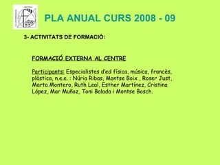 PLA ANUAL CURS 2008 - 09 3- ACTIVITATS DE FORMACIÓ : FORMACIÓ EXTERNA AL CENTRE Participants:  Especialistes d’ed física, música, francès, plàstica, n.e.e. :  Núria Ribas, Montse Boix , Roser Just, Marta Montero, Ruth Leal, Esther Martínez, Cristina López, Mar Muñoz, Toni Balada i Montse Bosch. 