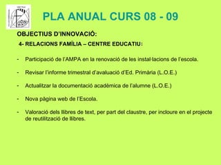 PLA ANUAL CURS 08 - 09 OBJECTIUS D’INNOVACIÓ: 4- RELACIONS FAMÍLIA – CENTRE EDUCATIU : Participació de l’AMPA en la renovació de les instal·lacions de l’escola. Revisar l’informe trimestral d’avaluació d’Ed. Primària (L.O.E.) Actualitzar la documentació acadèmica de l’alumne (L.O.E.) Nova pàgina web de l’Escola. Valoració dels llibres de text, per part del claustre, per incloure en el projecte  de reutilització de llibres.   