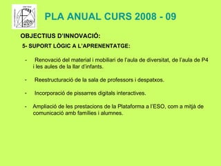 PLA ANUAL CURS 2008 - 09 OBJECTIUS D’INNOVACIÓ: 5- SUPORT LÒGIC A L’APRENENTATGE: Renovació del material i mobiliari de l’aula de diversitat, de l’aula de P4 i les aules de la llar d’infants. Reestructuració de la sala de professors i despatxos. Incorporació de pissarres digitals interactives. -  Ampliació de les prestacions de la Plataforma a l’ESO, com a mitjà de comunicació amb famílies i alumnes. 