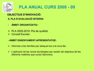PLA ANUAL CURS 2008 - 09 OBJECTIUS D’INNOVACIÓ: 6- PLA D’AVALUACIÓ INTERNA ÀMBIT ORGANITZATIU  : PLA 2005-2010: Pla de qualitat. Consell Escolar.   - ÀMBIT ENSENYAMENT-APRENENTATGE: Informes a les famílies per adequar-los a la nova llei. L’aplicació de les noves tecnologies per assolir els objectius de les diferents matèries que cursa l’alumne/a. 