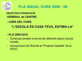 - PLA 2005-2010 Continuar portant a terme els diferents plans d’acció iniciats. -  Incorporació de l’Escola al “Projecte Qualitat” de la FECC. - LEMA DEL CURS: “ L’ESCOLA ÉS CASA TEVA, ESTIMA-LA”   OBJECTIUS D’INNOVACIÓ GENERAL de CENTRE: PLA ANUAL CURS 2008 - 09 
