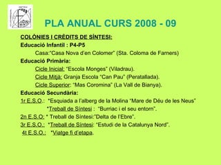 PLA ANUAL CURS 2008 - 09 COLÒNIES I CRÈDITS DE SÍNTESI: Educació Infantil : P4-P5 Casa:“Casa Nova d’en Colomer” (Sta. Coloma de Farners) Educació Primària: Cicle Inicial:  “Escola Monges” (Viladrau). Cicle Mitjà:  Granja Escola “Can Pau” (Peratallada). Cicle Superior : “Mas Coromina” (La Vall de Bianya). Educació Secundària: 1r E.S.O .:  *Esquiada a l’alberg de la Molina “Mare de Déu de les Neus” * Treball de Síntesi  :  “Burriac i el seu entorn”. 2n E.S.O:  * Treball de Síntesi:”Delta de l’Ebre”. 3r E.S.O.:   * Treball de Síntesi : “Estudi de la Catalunya Nord”. 4t E.S.O.:   * Viatge fi d’etapa . 