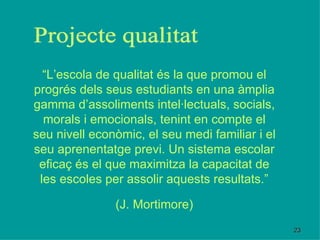 “ L’escola de qualitat és la que promou el progrés dels seus estudiants en una àmplia gamma d’assoliments intel·lectuals, socials, morals i emocionals, tenint en compte el seu nivell econòmic, el seu medi familiar i el seu aprenentatge previ. Un sistema escolar eficaç és el que maximitza la capacitat de les escoles per assolir aquests resultats.” (J. Mortimore) Projecte qualitat 