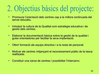 Promoure l’orientació dels centres cap a la millora continuada del servei educatiu. Introduir la cultura de la Qualitat com estratègia educativa i de gestió dels centres. Elaborar la documentació bàsica sobre la gestió de la qualitat i guies orientadores per facilitar la seva implantació. Oferir formació als equips directius i a la resta de personal. Motivar els centres mitjançant el reconeixement públic de la tasca realitzada. Constituir una xarxa de centres i possibilitar l’intercanvi . 2. Objectius bàsics del projecte: 
