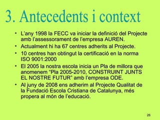 L’any 1998 la FECC va iniciar la definició del Projecte amb l’assessorament de l’empresa AUREN. Actualment hi ha 67 centres adherits al Projecte. 10 centres han obtingut la certificació en la norma ISO 9001:2000 El 2005 la nostra escola inicia un Pla de millora que anomenem “Pla 2005-2010, CONSTRUINT JUNTS EL NOSTRE FUTUR” amb l’empresa ODE. Al juny de 2008 ens adherim al Projecte Qualitat de la Fundació Escola Cristiana de Catalunya, més propera al món de l’educació.  3. Antecedents i context 