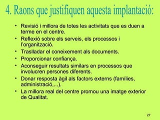 Revisió i millora de totes les activitats que es duen a terme en el centre. Reflexió sobre els serveis, els processos i l’organització. Traslladar el coneixement als documents. Proporcionar confiança. Aconseguir resultats similars en processos que involucren persones diferents. Donar resposta àgil als factors externs (famílies, administració,...). La millora real del centre promou una imatge exterior de Qualitat. 4. Raons que justifiquen aquesta implantació: 