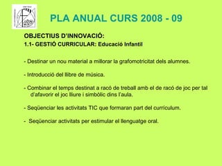OBJECTIUS D’INNOVACIÓ: 1.1- GESTIÓ CURRICULAR: Educació Infantil - Destinar un nou material a millorar la grafomotricitat dels alumnes. - Introducció del llibre de música. - Combinar el temps destinat a racó de treball amb el de racó de joc per tal d’afavorir el joc lliure i simbòlic dins l’aula. - Seqüenciar les activitats TIC que formaran part del currículum. -  Seqüenciar activitats per estimular el llenguatge oral. PLA ANUAL CURS 2008 - 09 