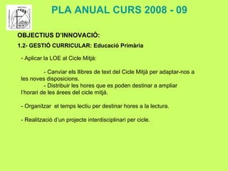 OBJECTIUS D’INNOVACIÓ: 1.2- GESTIÓ CURRICULAR: Educació Primària PLA ANUAL CURS 2008 - 09 Aplicar la LOE al Cicle Mitjà: - Canviar els llibres de text del Cicle Mitjà per adaptar-nos a les noves disposicions. - Distribuir les hores que es poden destinar a ampliar l’horari de les àrees del cicle mitjà. - Organitzar  el temps lectiu per destinar hores a la lectura. - Realització d’un projecte interdisciplinari per cicle. 