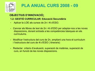 OBJECTIUS D’INNOVACIÓ : 1.2- GESTIÓ CURRICULAR: Educació Secundària Aplicar la LOE als cursos de 2n i 4t d’ESO. -  Canviar els llibres de text de 2n i 4t d’ESO per adaptar-nos a les noves disposicions, donant entrada a les competències bàsiques en els currículums. -  Modificar l’estructura del curs de 2n, ampliant una hora el currículum  i l’estructura del curs de 4t d’ESO ( itineraris) -  Redactar  criteris d’avaluació, superació de matèries, superació de curs, en funció de les noves disposicions. PLA ANUAL CURS 2008 - 09 