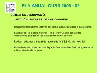 OBJECTIUS D’INNOVACIÓ : 1.2- GESTIÓ CURRICULAR:  Educació Secundària -  Reorganitzar les hores lectives per tal de millorar l’atenció a la diversitat.  Elaborar el Pla d’acció Tutorial i Pla de convivència seguint les orientacions que donen les instruccions d’inici de curs. -  Revisar i adequar el treball de recerca de 4t d’E.S.O. a la nova llei. Formalitzar les bases del premi que la Fundació Sant Feliu atorga als tres millors treballs de recerca.  PLA ANUAL CURS 2008 - 09 
