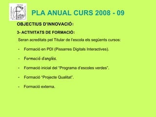 PLA ANUAL CURS 2008 - 09 OBJECTIUS D’INNOVACIÓ : 3- ACTIVITATS DE FORMACIÓ : Seran acreditats pel Titular de l’escola els següents cursos:  Formació en PDI (Pissarres Digitals Interactives). Formació d’anglès. Formació inicial del “Programa d’escoles verdes”. Formació “Projecte Qualitat”. -  Formació externa. 