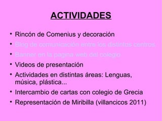 ACTIVIDADES

    Rincón de Comenius y decoración

    Blog de comunicación entre los distintos centros.

    Banner en la pagina web del colegio

    Videos de presentación

    Actividades en distintas áreas: Lenguas,
    música, plástica...

    Intercambio de cartas con colegio de Grecia

    Representación de Miribilla (villancicos 2011)
 