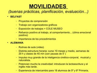 MOVILIDADES
(buenas prácticas, planificación, evaluación...)

    BELFAST
       −   Proyectos de comprensión
       −   Trabajo con organizadores gráficos
       −   Exposición de trabajos = COLE MUSEO
       −   Refuerzo positivo al trabajo, al comportamiento... (clima emocional
           positivo)
       −   Importancia de los procedimientos

    ALEMANIA
       −   Rutinas de aula (video)
       −   Distinta estructura horaria: curso 10 meses y medio, semanas de
           20 h y clases de 45 min (con pausas de 5' )
       −   Impulso muy grande de la inteligencia cinético-corporal, musical y
           naturalista.
       −   Potencian mucho la creatividad: introducen la lectoescritura y el
           inglés más tarde.
       −   Experiencia de intercambio para 18 alumnos de 5º y 6º Primaria.
 