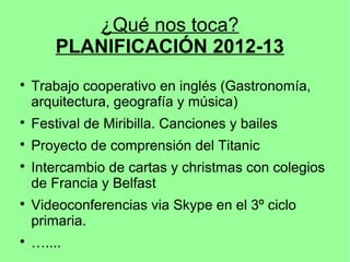 ¿Qué nos toca?
        PLANIFICACIÓN 2012-13

    Trabajo cooperativo en inglés (Gastronomía,
    arquitectura, geografía y música)

    Festival de Miribilla. Canciones y bailes

    Proyecto de comprensión del Titanic

    Intercambio de cartas y christmas con colegios
    de Francia y Belfast

    Videoconferencias via Skype en el 3º ciclo
    primaria.

    …....
 