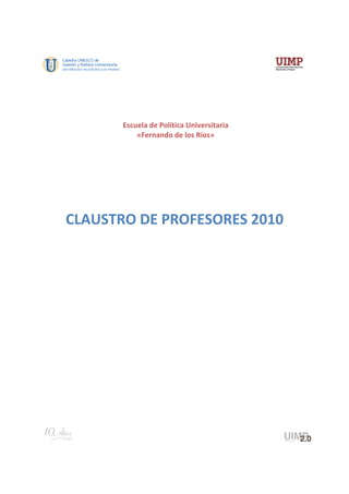  
 
 
 
                   
           Escuela de Política Universitaria
               «Fernando de los Ríos» 
                   
                   
                   
                   
    CLAUSTRO DE PROFESORES 2010 
                   
 
 
 
 
 
 
 
 
 
 
 
 
                                                
 
 