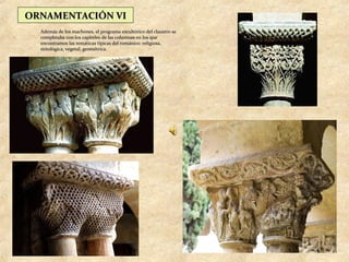ORNAMENTACIÓN VI
  Además de los machones, el programa escultórico del claustro se
  completaba con los capiteles de las columnas en los que
  encontramos las temáticas típicas del románico: religiosa,
  mitológica, vegetal, geométrica.
 