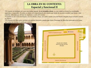 LA OBRA EN SU CONTEXTO:
                                        Espacial y funcional II
El claustro se configura así como una ciudad sagrada. Es la Jerusalén celeste, en cuyo centro se cruzan las coordenadas
espaciales y temporales. El centro se señala en la representación del claustro por medio de un pozo, un árbol, una fuente o una
columna, indicando que allí hay un omphalos o centro del cosmos.
También es una visión del Paraíso, con sus árboles, frutos, sus cuatro canales (ríos del Paraíso dirigidos hacia la fuente central),
su silencio.
El claustro de Silos tenía también un sentido funerario, puesto que Santo Domingo de Silos fue enterrado en él, para
que todos los monjes lo pudieran venerar.
 