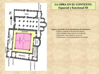 LA OBRA EN SU CONTEXTO:
       Espacial y funcional III




Espacio articulador de las dependencias del monasterio:
      Iglesia. Adosada al ala norte del claustro.
      Sala capitular. Generalmente en el ala este.
      Refectorio. Casi siempre en el ala sur.
      Dormitorios. En la segunda planta del claustro
 