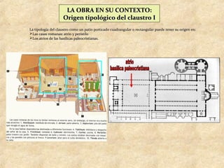 LA OBRA EN SU CONTEXTO:
                    Origen tipológico del claustro I
La tipología del claustro como un patio porticado cuadrangular o rectangular puede tener su origen en:
Las casas romanas: atrio y peristilo
Los atrios de las basílicas paleocristianas.
 