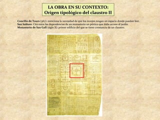 LA OBRA EN SU CONTEXTO:
                      Origen tipológico del claustro II
Concilio de Tours (567): menciona la necesidad de que los monjes tengan un espacio donde puedan leer.
San Isidoro: Cita entre las dependencias de un monasterio un pórtico que daba acceso al jardín.
Monasterio de San Gall (siglo X): primer edificio del que se tiene constancia de un claustro.
 