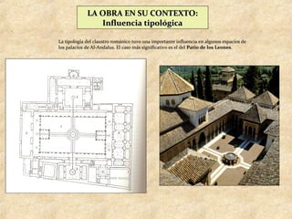 LA OBRA EN SU CONTEXTO:
                Influencia tipológica

La tipología del claustro románico tuvo una importante influencia en algunos espacios de
los palacios de Al-Andalus. El caso más significativo es el del Patio de los Leones.
 