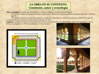 LA OBRA EN SU CONTEXTO:
                                  Comitente, autor y cronología
Autor y cronología: Se piensa que dos arquitectos o maestros trabajan en la planta baja del claustro:
        El primero construiría las galerías oriental y septentrional y dispuso las columnas pareadas con espacio intermedio. Finales de
        siglo XI.
        El segundo construiría las galerías occidental y meridional y dispondría las columnas yuxtapuestas. Mediados de siglo XII.
La segunda planta se construirá a finales del XII, principios del XIII.
Comitente: Los grandes impulsores de la construcción fueron el rey Fernando I y el abad Domingo (futuro Sto Domingo), si bien la
definitiva consagración en 1088 fue realizada por el abad Fortunio.
 