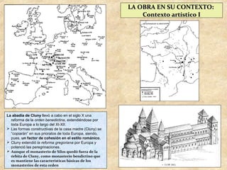 LA OBRA EN SU CONTEXTO:
                                                             Contexto artístico I




La abadía de Cluny llevó a cabo en el siglo X una
  reforma de la orden benedictina, extendiéndose por
  toda Europa a lo largo del XI-XII.
 Las formas constructivas de la casa madre (Cluny) se
  “copiarán” en sus prioratos de toda Europa, siendo,
  pues, un factor de cohesión en el estilo románico.
 Cluny extendió la reforma gregoriana por Europa y
  potenció las peregrinaciones.
 Aunque el monasterio de Silos quedó fuera de la
  órbita de Cluny, como monasterio bendictino que
  es mantiene las características básicas de los
  monasterios de esta orden
 