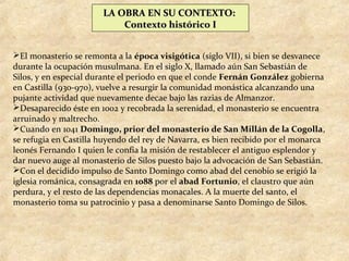LA OBRA EN SU CONTEXTO:
                           Contexto histórico I


El monasterio se remonta a la época visigótica (siglo VII), si bien se desvanece
durante la ocupación musulmana. En el siglo X, llamado aún San Sebastián de
Silos, y en especial durante el periodo en que el conde Fernán González gobierna
en Castilla (930-970), vuelve a resurgir la comunidad monástica alcanzando una
pujante actividad que nuevamente decae bajo las razias de Almanzor.
Desaparecido éste en 1002 y recobrada la serenidad, el monasterio se encuentra
arruinado y maltrecho.
Cuando en 1041 Domingo, prior del monasterio de San Millán de la Cogolla,
se refugia en Castilla huyendo del rey de Navarra, es bien recibido por el monarca
leonés Fernando I quien le confía la misión de restablecer el antiguo esplendor y
dar nuevo auge al monasterio de Silos puesto bajo la advocación de San Sebastián.
Con el decidido impulso de Santo Domingo como abad del cenobio se erigió la
iglesia románica, consagrada en 1088 por el abad Fortunio, el claustro que aún
perdura, y el resto de las dependencias monacales. A la muerte del santo, el
monasterio toma su patrocinio y pasa a denominarse Santo Domingo de Silos.
 