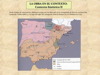 LA OBRA EN SU CONTEXTO:
                                  Contexto histórico II
Desde el punto de vista histórico, debemos recordar que tres años antes de la consagración de Silos los cristianos han
recuperado Toledo (1085) y, a lo largo del siglo XII, conseguirán situar la frontera con Al-Andalus en el Tajo.
 