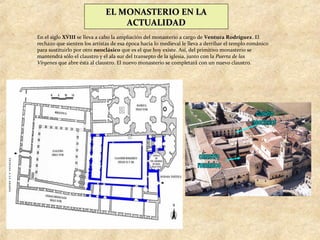 EL MONASTERIO EN LA
                                  ACTUALIDAD
En el siglo XVIII se lleva a cabo la ampliación del monasterio a cargo de Ventura Rodríguez. El
rechazo que sienten los artistas de esa época hacia lo medieval le lleva a derribar el templo románico
para sustituirlo por otro neoclásico que es el que hoy existe. Así, del primitivo monasterio se
mantendrá sólo el claustro y el ala sur del transepto de la iglesia, junto con la Puerta de las
Vírgenes que abre ésta al claustro. El nuevo monasterio se completará con un nuevo claustro.
 