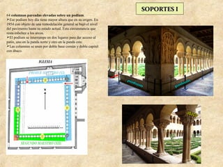 SOPORTES I
64 columnas pareadas elevadas sobre un podium.
Ese podium hoy día tiene mayor altura que en su origen. En
1954 con objeto de una remodelación general se bajó el nivel
del pavimento hasta su estado actual. Esta circunstancia que
resta esbeltez a los arcos.
El podium se interrumpe en dos lugares para dar acceso al
patio, uno en la panda norte y otro en la panda este.
Las columnas se unen por doble basa común y doble capitel
con ábaco.
 