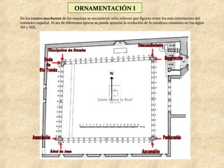 ORNAMENTACIÓN I
En los cuatro machones de las esquinas se encuentran ocho relieves que figuran entre los más interesantes del
románico español. Al ser de diferentes épocas se puede apreciar la evolución de la escultura románica en los siglos
XII y XIII.
 