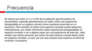 Frecuencia
Se estima que entre un 3 y un 6% de la población general padece de
claustrofobia, originada generalmente por haber vivido una experiencia
desagradable en un espacio cerrado (como quedarse encerrado en un
ascensor). Pero también el miedo a los espacios cerrados puede adquirirse
indirectamente, por recibir información sobre experiencias desagradables en
espacios cerrados o ver a alguien pasar por una experiencia de este tipo, cabe
resaltar que dichas personas que sufren de este trastorno mental deben evitar
los espacios cerrados, ya que una vez que empieza este trastorno es difícil de
controlar a la persona.
 