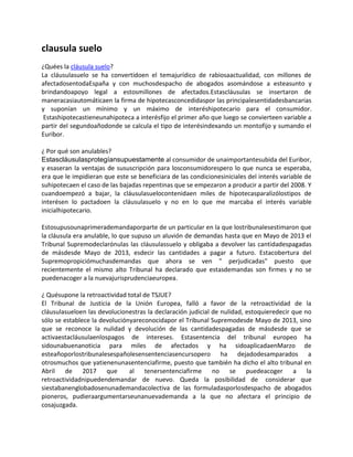 clausula suelo
¿Quées la cláusula suelo?
La cláusulasuelo se ha convertidoen el temajurídico de rabiosaactualidad, con millones de
afectadosentodaEspaña y con muchosdespacho de abogados asomándose a esteasunto y
brindandoapoyo legal a estosmillones de afectados.Estascláusulas se insertaron de
maneracasiautomáticaen la firma de hipotecasconcedidaspor las principalesentidadesbancarias
y suponían un mínimo y un máximo de interéshipotecario para el consumidor.
Estashipotecastieneunahipoteca a interésfijo el primer año que luego se convierteen variable a
partir del segundoañodonde se calcula el tipo de interésindexando un montofijo y sumando el
Euribor.
¿ Por qué son anulables?
Estascláusulasprotegíansupuestamente al consumidor de unaimportantesubida del Euribor,
y esaseran la ventajas de sususcripción para losconsumidorespero lo que nunca se esperaba,
era que le impidieran que este se beneficiara de las condicionesiniciales del interés variable de
suhipotecaen el caso de las bajadas repentinas que se empezaron a producir a partir del 2008. Y
cuandoempezó a bajar, la cláusulasuelocontenidaen miles de hipotecasparalizólostipos de
interésen lo pactadoen la cláusulasuelo y no en lo que me marcaba el interés variable
inicialhipotecario.
Estosupusounaprimerademandaporparte de un particular en la que lostribunalesestimaron que
la cláusula era anulable, lo que supuso un aluvión de demandas hasta que en Mayo de 2013 el
Tribunal Supremodeclarónulas las cláusulassuelo y obligaba a devolver las cantidadespagadas
de másdesde Mayo de 2013, esdecir las cantidades a pagar a futuro. Estacobertura del
Supremopropiciómuchasdemandas que ahora se ven " perjudicadas" puesto que
recientemente el mismo alto Tribunal ha declarado que estasdemandas son firmes y no se
puedenacoger a la nuevajurisprudenciaeuropea.
¿ Quésupone la retroactividad total de TSJUE?
El Tribunal de Justicia de la Unión Europea, falló a favor de la retroactividad de la
cláusulasueloen las devolucionestras la declaración judicial de nulidad, estoquieredecir que no
sólo se establece la devoluciónyareconocidapor el Tribunal Supremodesde Mayo de 2013, sino
que se reconoce la nulidad y devolución de las cantidadespagadas de másdesde que se
activaestacláusulaenlospagos de intereses. Estasentencia del tribunal europeo ha
sidounabuenanoticia para miles de afectados y ha sidoaplicadaenMarzo de
esteañoporlostribunalesespañolesensentenciasencursopero ha dejadodesamparados a
otrosmuchos que yatienenunasentenciafirme, puesto que también ha dicho el alto tribunal en
Abril de 2017 que al tenersentenciafirme no se puedeacoger a la
retroactividadnipuedendemandar de nuevo. Queda la posibilidad de considerar que
siestabanenglobadosenunademandacolectiva de las formuladasporlosdespacho de abogados
pioneros, pudieraargumentarseunanuevademanda a la que no afectara el principio de
cosajuzgada.
 