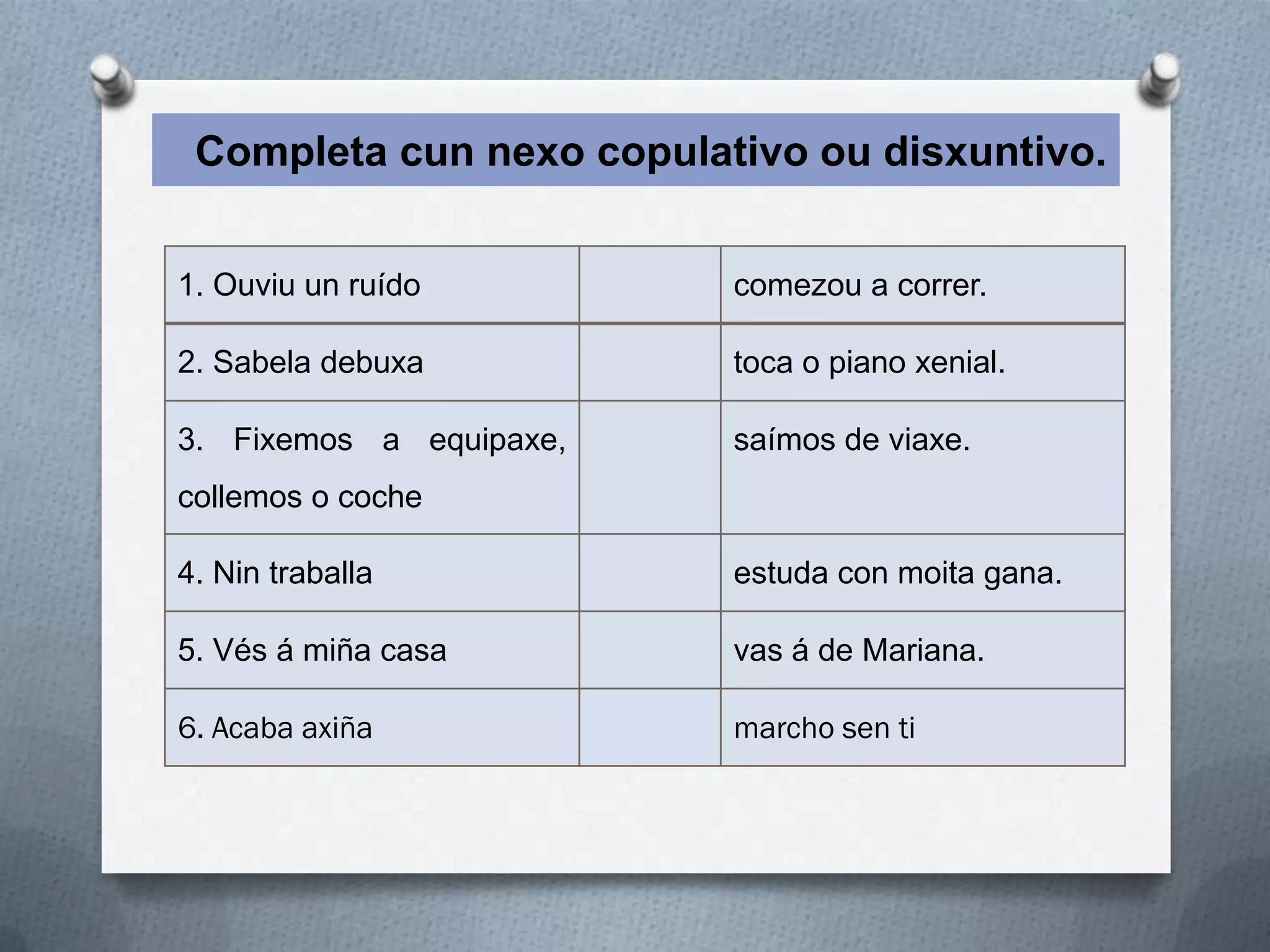 Completa cun nexo copulativo ou disxuntivo.


1. Ouviu un ruído         comezou a correr.

2. Sabela debuxa          toca o piano xenial.

3. Fixemos a equipaxe,    saímos de viaxe.
collemos o coche

4. Nin traballa           estuda con moita gana.

5. Vés á miña casa        vas á de Mariana.

6. Acaba axiña            marcho sen ti
 