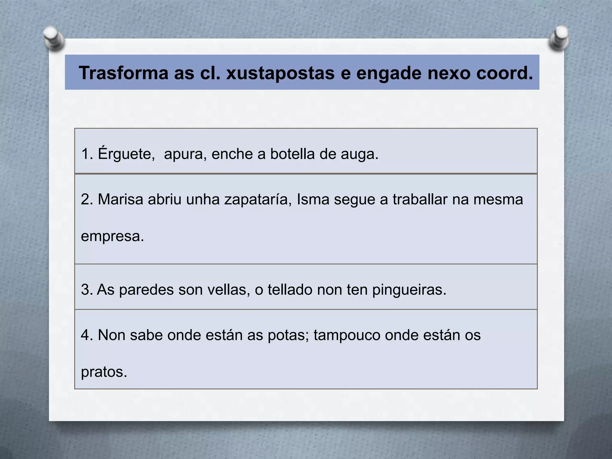 Trasforma as cl. xustapostas e engade nexo coord.



1. Érguete, apura, enche a botella de auga.

2. Marisa abriu unha zapataría, Isma segue a traballar na mesma

empresa.


3. As paredes son vellas, o tellado non ten pingueiras.

4. Non sabe onde están as potas; tampouco onde están os

pratos.
 