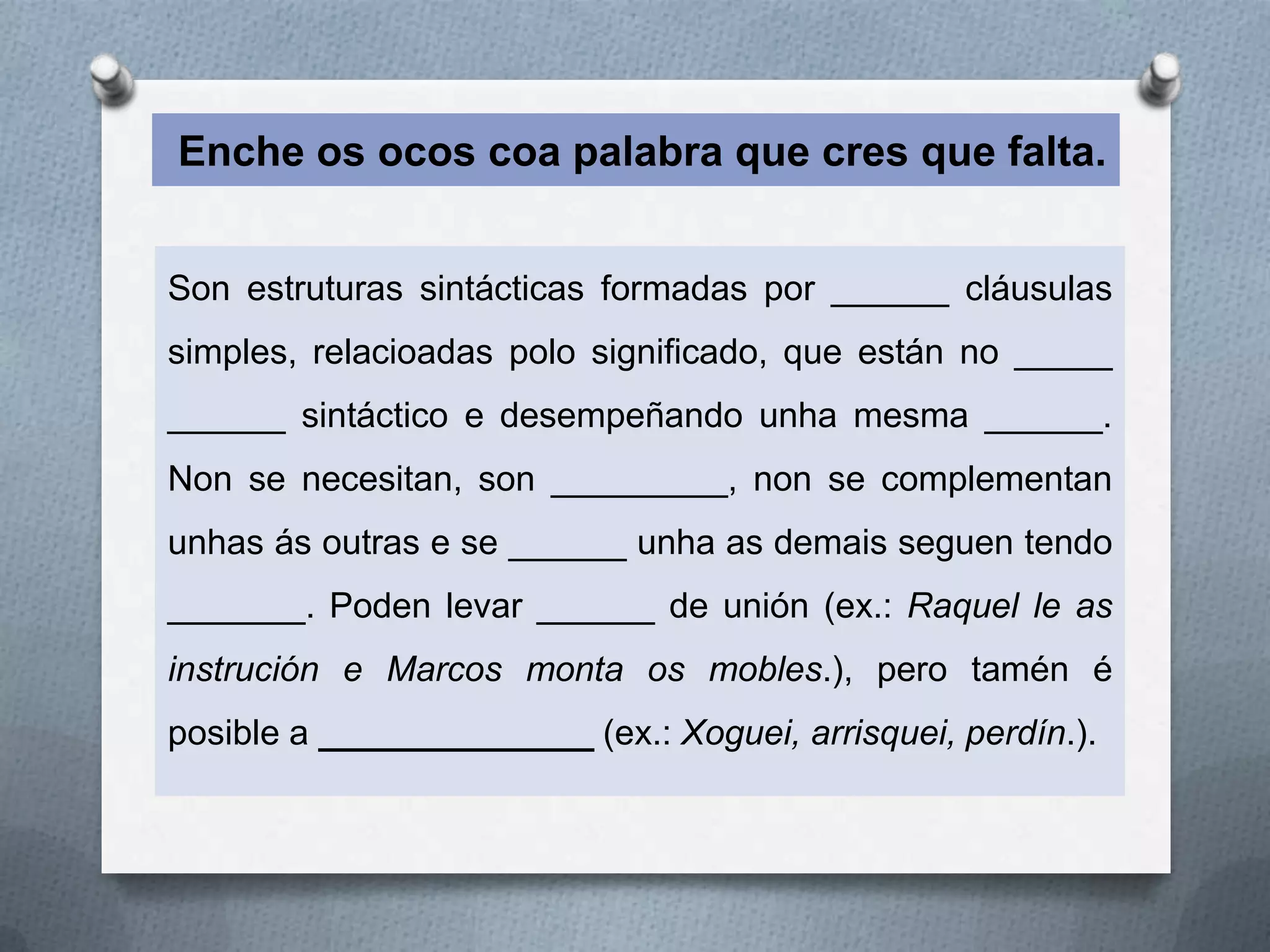 Enche os ocos coa palabra que cres que falta.


Son estruturas sintácticas formadas por ______ cláusulas
simples, relacioadas polo significado, que están no _____
______ sintáctico e desempeñando unha mesma ______.
Non se necesitan, son _________, non se complementan
unhas ás outras e se ______ unha as demais seguen tendo
_______. Poden levar ______ de unión (ex.: Raquel le as
instrución e Marcos monta os mobles.), pero tamén é
posible a ______________ (ex.: Xoguei, arrisquei, perdín.).
 