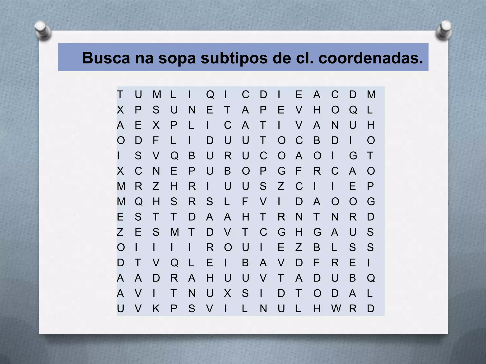 Busca na sopa subtipos de cl. coordenadas.

    T   U   M   L   I   Q   I   C   D   I   E   A   C   D   M
    X   P   S   U   N   E   T   A   P   E   V   H   O   Q   L
    A   E   X   P   L   I   C   A   T   I   V   A   N   U   H
    O   D   F   L   I   D   U   U   T   O   C   B   D   I   O
    I   S   V   Q   B   U   R   U   C   O   A   O   I   G   T
    X   C   N   E   P   U   B   O   P   G   F   R   C   A   O
    M   R   Z   H   R   I   U   U   S   Z   C   I   I   E   P
    M   Q   H   S   R   S   L   F   V   I   D   A   O   O   G
    E   S   T   T   D   A   A   H   T   R   N   T   N   R   D
    Z   E   S   M   T   D   V   T   C   G   H   G   A   U   S
    O   I   I   I   I   R   O   U   I   E   Z   B   L   S   S
    D   T   V   Q   L   E   I   B   A   V   D   F   R   E   I
    A   A   D   R   A   H   U   U   V   T   A   D   U   B   Q
    A   V   I   T   N   U   X   S   I   D   T   O   D   A   L
    U   V   K   P   S   V   I   L   N   U   L   H   W   R   D
 