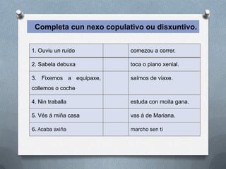 Completa cun nexo copulativo ou disxuntivo.


1. Ouviu un ruído         comezou a correr.

2. Sabela debuxa          toca o piano xenial.

3. Fixemos a equipaxe,    saímos de viaxe.
collemos o coche

4. Nin traballa           estuda con moita gana.

5. Vés á miña casa        vas á de Mariana.

6. Acaba axiña            marcho sen ti
 