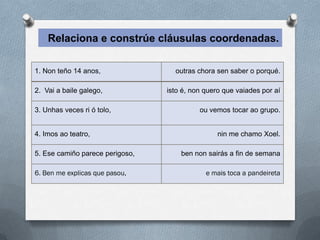 Relaciona e constrúe cláusulas coordenadas.

1. Non teño 14 anos,               outras chora sen saber o porqué.

2. Vai a baile galego,           isto é, non quero que vaiades por aí

3. Unhas veces ri ó tolo,                  ou vemos tocar ao grupo.


4. Imos ao teatro,                               nin me chamo Xoel.

5. Ese camiño parece perigoso,       ben non sairás a fin de semana

6. Ben me explicas que pasou,               e mais toca a pandeireta
 