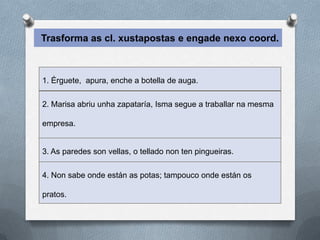 Trasforma as cl. xustapostas e engade nexo coord.



1. Érguete, apura, enche a botella de auga.

2. Marisa abriu unha zapataría, Isma segue a traballar na mesma

empresa.


3. As paredes son vellas, o tellado non ten pingueiras.

4. Non sabe onde están as potas; tampouco onde están os

pratos.
 