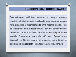 CL. COMPLEXAS COORDENADAS


Son estruturas sintácticas formadas por varias cláusulas
simples, relacioadas polo significado, que están no mesmo
nivel sintáctico e desempeñando unha mesma función. Non
se necesitan, son independentes, non se complementan
unhas ás outras e se falta unha as demais seguen tendo
sentido. Poden levar nexos de unión (ex.: Raquel le as
instrución e Marcos monta os mobles.), pero tamén é
posible a xustaposición (ex.: Xoguei, arrisquei, perdín.).
 