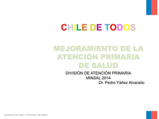 Gobierno de Chile / Ministerio de Salud 
CHILE DE TODOS 
MEJORAMIENTO DE LA 
ATENCIÓN PRIMARIA 
DE SALUD 
DIVISIÓN DE ATENCIÓN PRIMARIA 
MINSAL 2014 
Dr. Pedro Yáñez Alvarado 
 