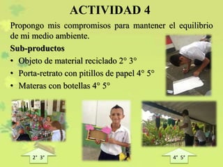 ACTIVIDAD 4
Propongo mis compromisos para mantener el equilibrio
de mi medio ambiente.
Sub-productos
• Objeto de material reciclado 2° 3°
• Porta-retrato con pitillos de papel 4° 5°
• Materas con botellas 4° 5°
2° 3° 4° 5°
 