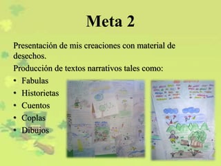 Meta 2
Presentación de mis creaciones con material de
desechos.
Producción de textos narrativos tales como:
• Fabulas
• Historietas
• Cuentos
• Coplas
• Dibujos
 
