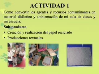 ACTIVIDAD 1
Como convertir los agentes y recursos contaminantes en
material didáctico y ambientación de mi aula de clases y
mi escuela.
Sub-producto
• Creación y realización del papel reciclado
• Producciones textuales
 