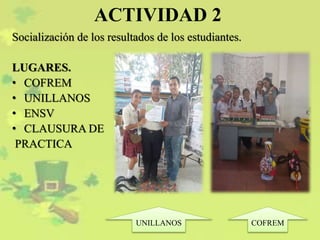 ACTIVIDAD 2
Socialización de los resultados de los estudiantes.
LUGARES.
• COFREM
• UNILLANOS
• ENSV
• CLAUSURA DE
PRACTICA
COFREMUNILLANOS
 